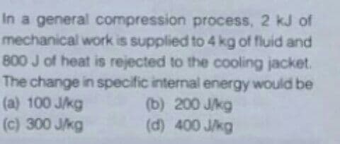 In a general compression process, 2 kJ of
mechanical work is supplied to 4 kg of fluid and
800 J of heat is rejected to the cooling jacket.
The change in specific internal energy would be
(a) 100 J/kg
(c) 300 Jkg
(b) 200 J/kg
(d) 400 J/kg
