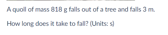 A quoll of mass 818 g falls out of a tree and falls 3 m.
How long does it take to fall? (Units: s)
