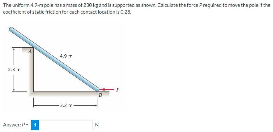 The uniform 4.9-m pole has a mass of 230 kg and is supported as shown. Calculate the force Prequired to move the pole if the
coefficient of static friction for each contact location is 0.28.
А
4.9 m
2.3 m
В
-3.2 m
Answer: P = i
N
