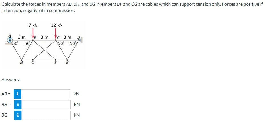 Calculate the forces in members AB, BH, and BG. Members BF and CG are cables which can support tension only. Forces are positive if
in tension, negative if in compression.
7 kN
12 kN
A
в 3m с 3 m
50 50%
3 m
50
50/
H
G
F
Answers:
AB =
i
kN
BH =
i
kN
BG =
kN
