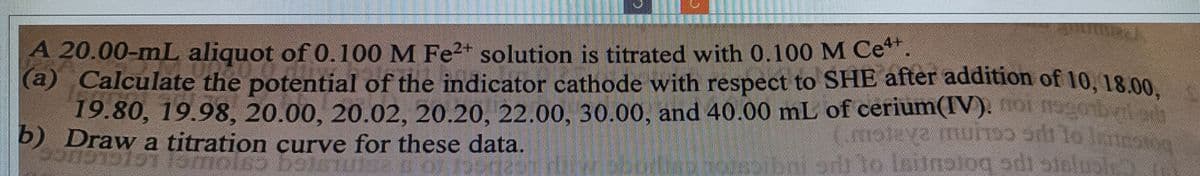 A 20.00-mL aliquot of 0.100 M Fe²+ solution is titrated with 0.100 M Ce+.
(a) Calculate the potential of the indicator cathode with respect to SHE after addition of 10, 18.00,
19.80, 19.98, 20.00, 20.02, 20.20, 22.00, 30.00, and 40.00 mL of cerium(IV). noi nagonblad
b) Draw a titration curve for these data.
(msleya do
ava muñɔɔ ɔrt to limow
odi to lautnolog di sin