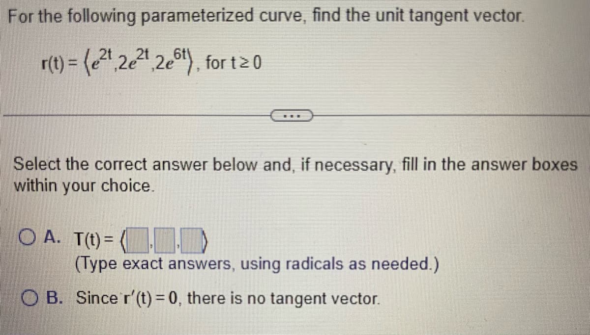 For the following parameterized curve, find the unit tangent vector.
21
r(t)= (e²,2e²¹,2e6t), for t≥ 0
Select the correct answer below and, if necessary, fill in the answer boxes
within your choice.
(©) A. T(t) = (¯¯¯¯¯¯¯¯
(Type exact answers, using radicals as needed.)
OB. Since r' (t) = 0, there is no tangent vector.