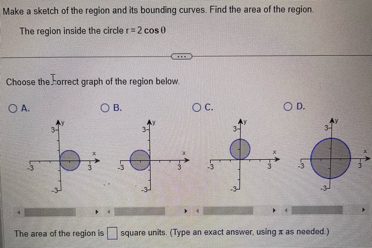 Make a sketch of the region and its bounding curves. Find the area of the region.
The region inside the circle r = 2 cos 0
Choose the horrect graph of the region below.
OA.
LO
-3
OB.
***
The area of the region is
O C.
-3
OD.
2
square units. (Type an exact answer, using as needed.)