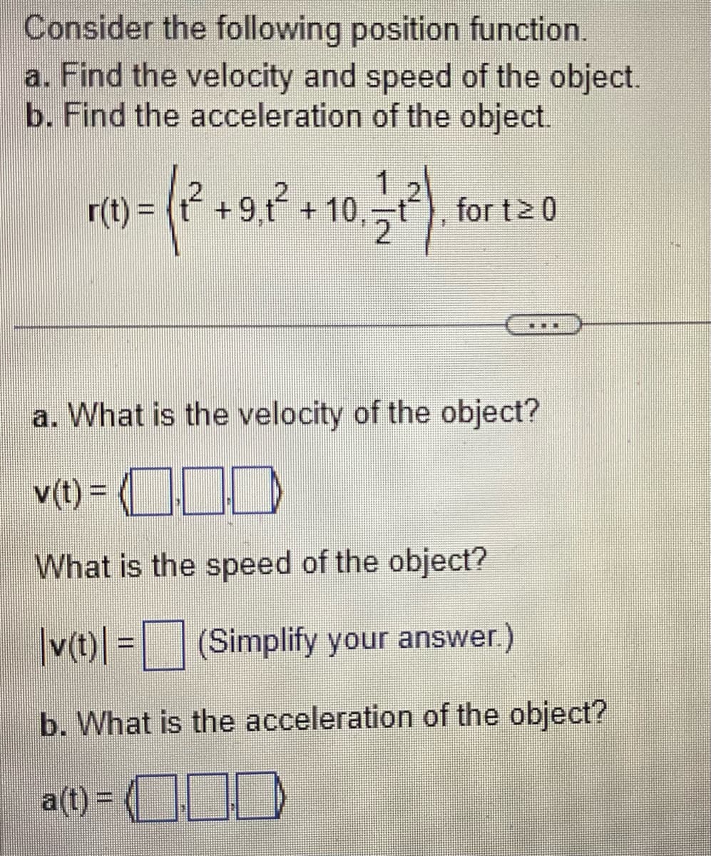 Consider the following position function.
a. Find the velocity and speed of the object.
b. Find the acceleration of the object.
)= ( 1² +918²
+9.1² + 10, 1/1²)
2
r(t) =
fort 20
BE
a. What is the velocity of the object?
v(t) = 100
What is the speed of the object?
|v(t) = (Simplify your answer.)
b. What is the acceleration of the object?
a(t) =