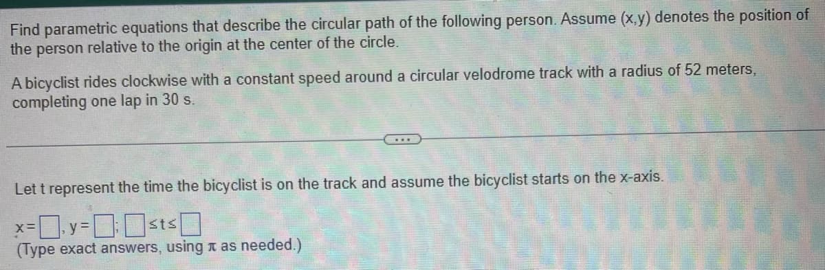Find parametric equations that describe the circular path of the following person. Assume (x,y) denotes the position of
the person relative to the origin at the center of the circle.
A bicyclist rides clockwise with a constant speed around a circular velodrome track with a radius of 52 meters,
completing one lap in 30 s.
Let t represent the time the bicyclist is on the track and assume the bicyclist starts on the x-axis.
x=y=sts
(Type exact answers, using as needed.)