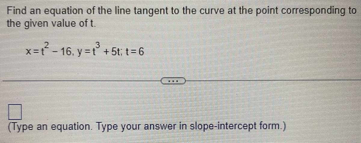 Find an equation of the line tangent to the curve at the point corresponding to
the given value of t.
x=ť - 16, y=ť + 5t;t=6
(Type an equation. Type your answer in slope-intercept form.)