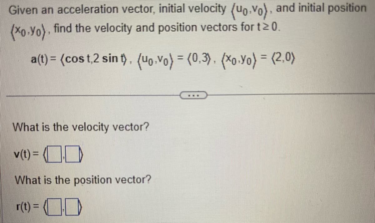 Given an acceleration vector, initial velocity (uo.vo), and initial position
(xo-Yo), find the velocity and position vectors for t≥ 0.
a(t)= (cost,2 sint). (uo. Vo) = (0,3), (xo.Yo) = (2,0)
What is the velocity vector?
v(t) =
What is the position vector?
r(t) =
