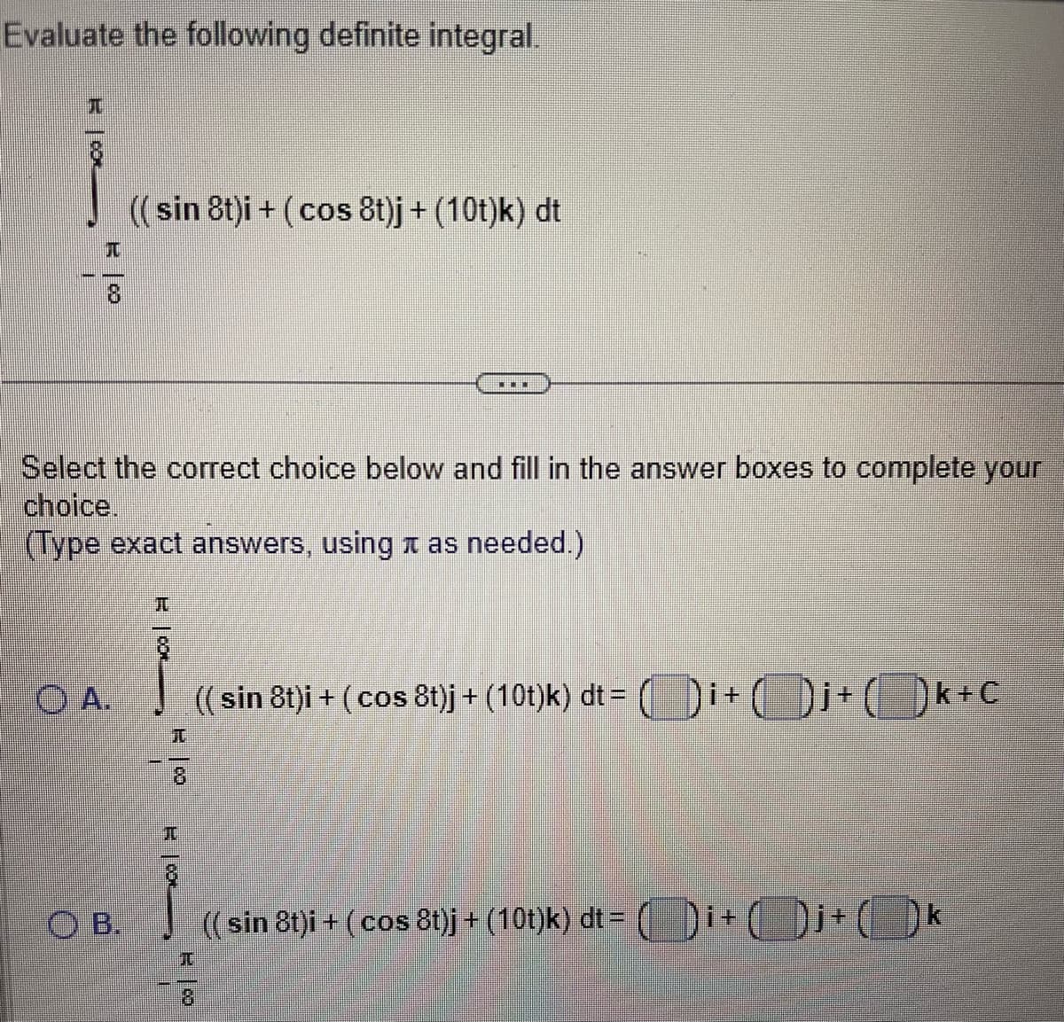 Evaluate the following definite integral.
T
10
(( sin 8t)i + (cos 8t)j + (10t)k) dt
Select the correct choice below and fill in the answer boxes to complete your
choice.
(Type exact answers, using as needed.)
OB.
J
OA. (( sin 8t)i + (cos 8t)j + (10t)k) dt= i +()
I
POOL
JU
T
RO
8
(( sin 8t)i + (cos 8t)j + (10t)k) dt =
1+
+(k+C