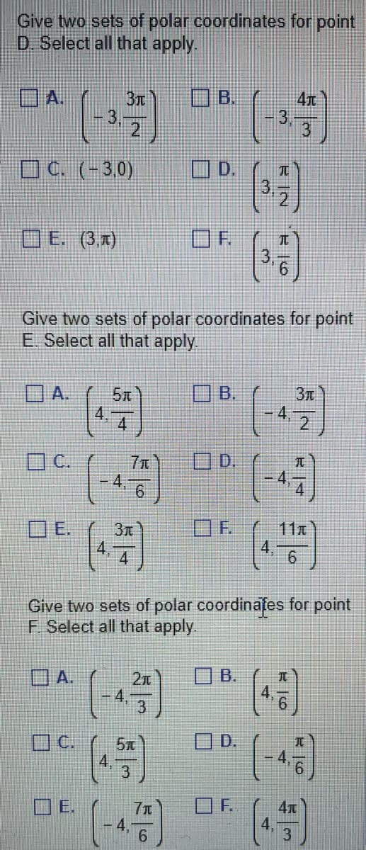 Give two sets of polar coordinates for point
D. Select all that apply.
A.
C. (-3,0)
E. (3,1)
A.
C.
E.
A.
Зл
5
Give two sets of polar coordinates for point
E. Select all that apply.
E.
4
4.
71
6
3π
4
2π
C. 5x
E
B.
(-4.775)
6
D.
B.
D.
OF.
Give two sets of polar coordinates for point
F. Select all that apply.
B.
(-3.3
(3.)
D.
w
OF.
E6
Зл
2
(-4-)
11x
(4.5)
(-4,5)
(4)
3