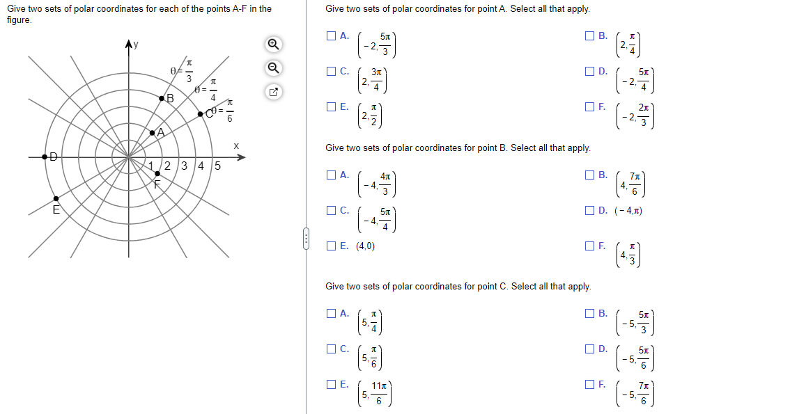 Give two sets of polar coordinates for each of the points A-F in the
figure.
D
3
B
A
3
1/2/3 4 5
XE
16
O
Give two sets of polar coordinates for point A. Select all that apply.
A.
C.
E.
A.
Give two sets of polar coordinates for point B. Select all that apply.
C.
25
A.
E. (4,0)
C.
4.
E.
4
4元
Give two sets of polar coordinates for point C. Select all that apply.
(5.7)
D.
= (-27)
-2.²/53)
F.
11x
B.
B.
OF.
D. (-4,1)
B.
☐D.
7₁
F
(43)
5,
-5,
w|9
(-5.71)