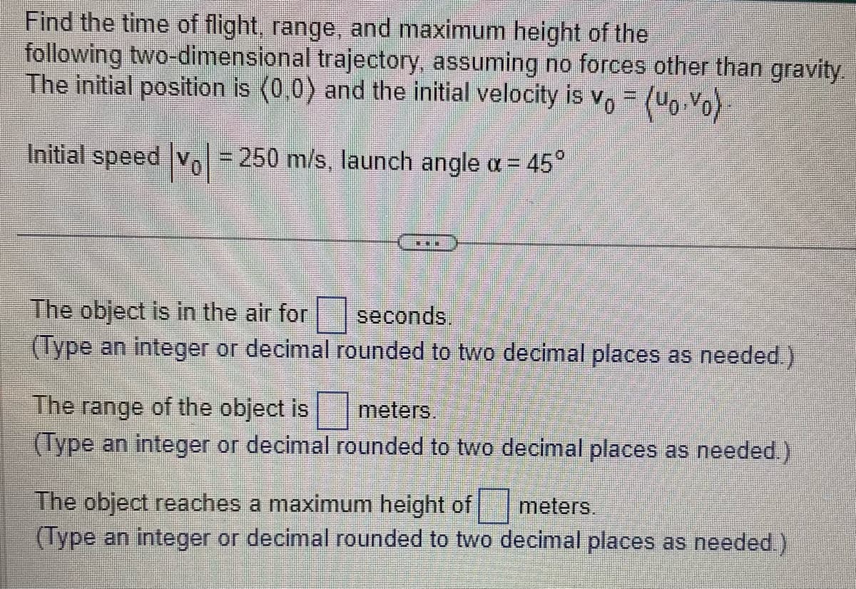 Find the time of flight, range, and maximum height of the
following two-dimensional trajectory, assuming no forces other than gravity.
The initial position is (0,0) and the initial velocity is v₁ = (uo.Yo)
Initial speed |vo|= 250 m/s, launch angle x = 45°
The object is in the air for
(Type an integer or decimal
MENUN
seconds.
rounded to two decimal places as needed.)
The range of the object is
meters.
(Type an integer or decimal rounded to two decimal places as needed.)
meters.
The object reaches a maximum height of
(Type an integer or decimal rounded to two decimal places as needed.)