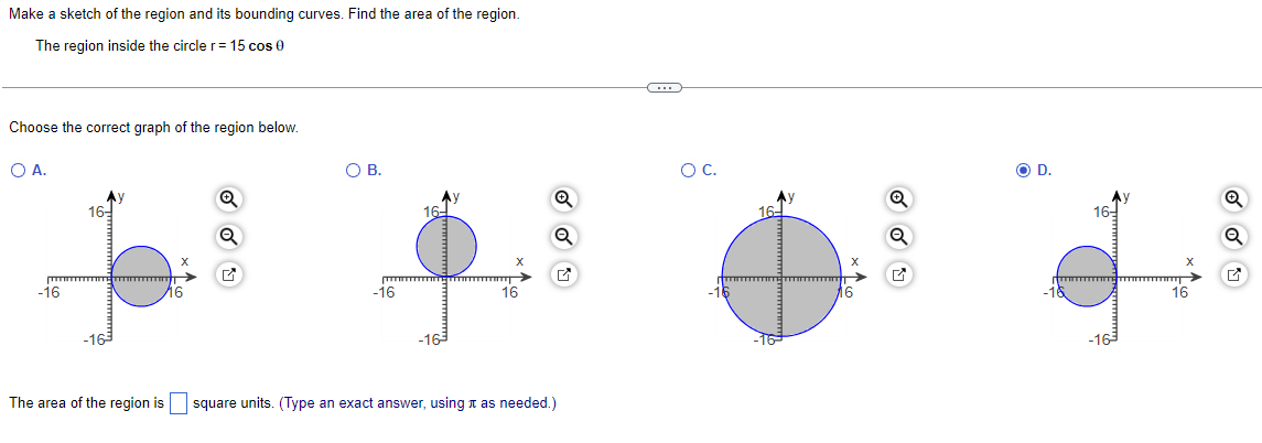 Make a sketch of the region and its bounding curves. Find the area of the region.
The region inside the circle r = 15 cos 0
Choose the correct graph of the region below.
O A.
-16
16-
-163
y
X
116
Q
Q
O B.
-16
16-
-163
16
ON
The area of the region is square units. (Type an exact answer, using as needed.)
C
O C.
16-
X
Q
O D.
-16
16-
X
16
Q
