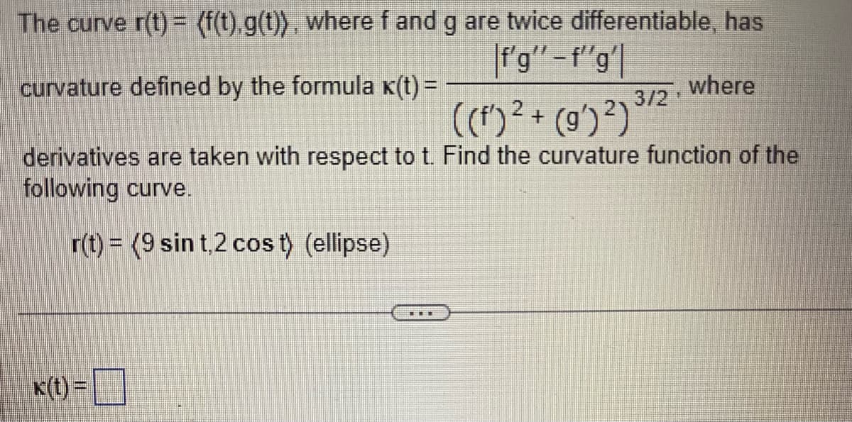 The curve r(t)= (f(t).g(t)), where f and g are twice differentiable, has
f'g'"-f"'g'
curvature defined by the formula K(t) =
((f)² + (g')²)
derivatives are taken with respect to t. Find the curvature function of the
following curve.
r(t) = (9 sin t,2 cos t) (ellipse)
k(t)=
3/2, where
TEE