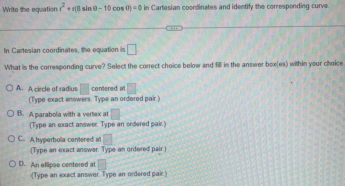 Write the equation r+r(8 sin 0-10 cos 0) = 0 in Cartesian coordinates and identify the corresponding curve.
In Cartesian coordinates, the equation is.
What is the corresponding curve? Select the correct choice below and fill in the answer box(es) within your choice.
OA. A circle of radius centered at
(Type exact answers. Type an ordered pair.)
OB. A parabola with a vertex at
(Type an exact answer. Type an ordered pair.)
OC. A hyperbola centered at
(Type an exact answer. Type an ordered pair.)
O D. An ellipse centered at
38
(Type an exact answer. Type an ordered pair.)
