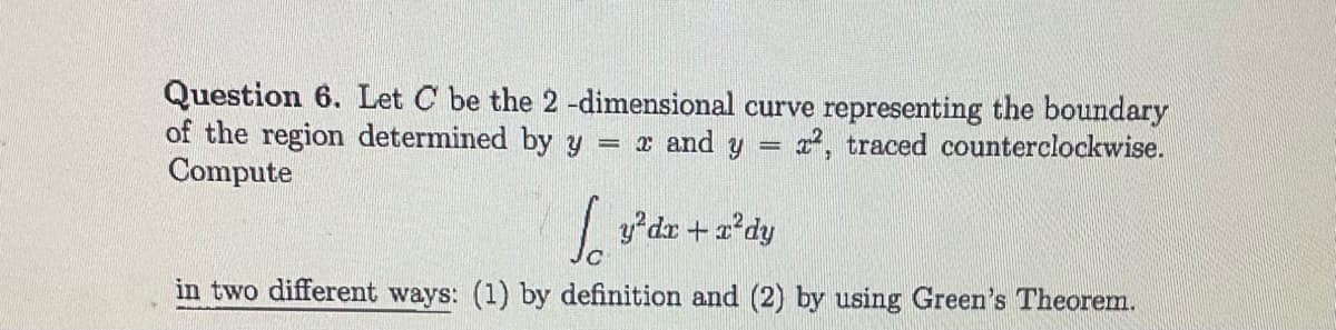 Question 6. Let C be the 2-dimensional curve representing the boundary
of the region determined by y = x and y = x², traced counterclockwise.
Compute
Jo
in two different ways: (1) by definition and (2) by using Green's Theorem.
y²dx + x²dy