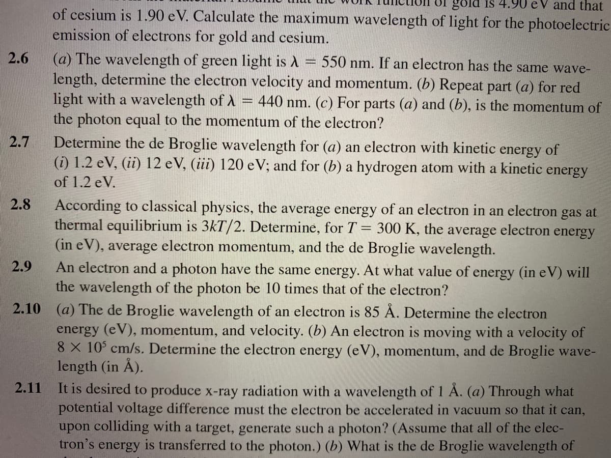 gold is 4.90 e V and that
of cesium is 1.90 eV. Calculate the maximum wavelength of light for the photoelectric
emission of electrons for gold and cesium.
(a) The wavelength of green light is A = 550 nm. If an electron has the same wave-
length, determine the electron velocity and momentum. (b) Repeat part (a) for red
light with a wavelength of A = 440 nm. (c) For parts (a) and (b), is the momentum of
the photon equal to the momentum of the electron?
2.6
Determine the de Broglie wavelength for (a) an electron with kinetic energy of
(i) 1.2 eV, (ii) 12 eV, (iii) 120 e V; and for (b) a hydrogen atom with a kinetic energy
2.7
of 1.2 eV.
According to classical physics, the average energy of an electron in an electron gas at
thermal equilibrium is 3kT/2. Determine, for T = 300 K, the average electron energy
(in eV), average electron momentum, and the de Broglie wavelength.
An electron and a photon have the same energy. At what value of energy (in eV) will
the wavelength of the photon be 10 times that of the electron?
2.10 (a) The de Broglie wavelength of an electron is 85 Å. Determine the electron
energy (eV), momentum, and velocity. (b) An electron is moving with a velocity of
8 X 10° cm/s. Determine the electron energy (eV), momentum, and de Broglie wave-
length (in Å).
It is desired to produce x-ray radiation with a wavelength of 1 À. (a) Through what
potential voltage difference must the electron be accelerated in vacuum so that it can,
upon colliding with a target, generate such a photon? (Assume that all of the elec-
tron's energy is transferred to the photon.) (b) What is the de Broglie wavelength of
2.8
2.9
2.11
