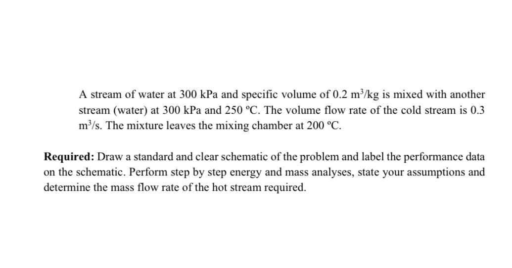 A stream of water at 300 kPa and specific volume of 0.2 m³/kg is mixed with another
stream (water) at 300 kPa and 250 °C. The volume flow rate of the cold stream is 0.3
m³/s. The mixture leaves the mixing chamber at 200 °C.
Required: Draw a standard and clear schematic of the problem and label the performance data
on the schematic. Perform step by step energy and mass analyses, state your assumptions and
determine the mass flow rate of the hot stream required.
