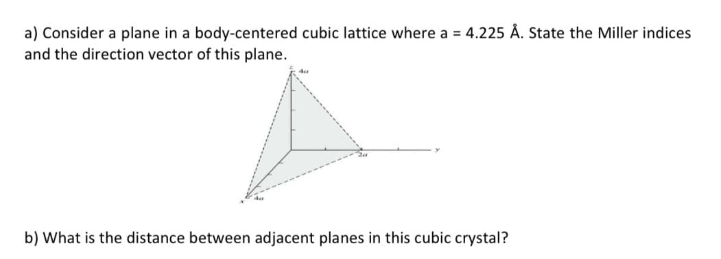 a) Consider a plane in a body-centered cubic lattice where a = 4.225 Å. State the Miller indices
and the direction vector of this plane.
b) What is the distance between adjacent planes in this cubic crystal?

