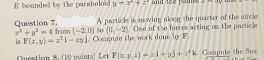 E bounded by the paraboloid y = x² + 2² and the
Question 7.
A particle is moving along the quarter of the circle
x² + y² = 4 from (-2,0) to (0,-2). One of the forces acting on the particle
is F(x, y) = 1²i-zyj. Compute the work done by F.
Question 8. (10 points) Let F(x, y, z)=xi+yj+k. Compute the flux
that lies