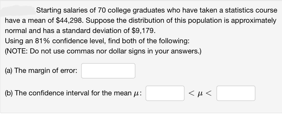 Starting salaries of 70 college graduates who have taken a statistics course
have a mean of $44,298. Suppose the distribution of this population is approximately
normal and has a standard deviation of $9,179.
Using an 81% confidence level, find both of the following:
(NOTE: Do not use commas nor dollar signs in your answers.)
(a) The margin of error:
(b) The confidence interval for the mean μ:
<μ<