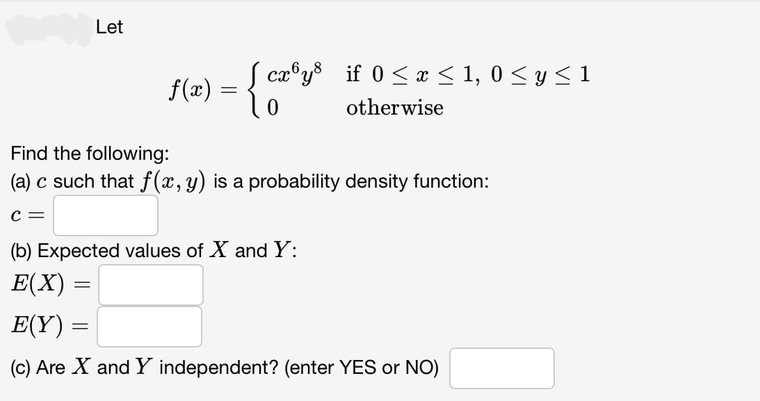 Let
f(x) = { cæºy³ if 0 ≤ x ≤ 1, 0≤ y ≤1
otherwise
Find the following:
(a) c such that f(x, y) is a probability density function:
C =
=
(b) Expected values of X and Y:
E(X) =
=
E(Y)
(c) Are X and Y independent? (enter YES or NO)