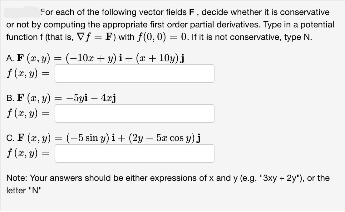 For each of the following vector fields F, decide whether it is conservative
or not by computing the appropriate first order partial derivatives. Type in a potential
function f (that is, Vƒ = F) with ƒ(0, 0) = 0. If it is not conservative, type N.
(-10x + y)i + (x+10y) j
A. F(x, y)
f (x, y) =
B. F (x, y)
f (x, y) =
=
=
-5yi - 4xj
C. F(x, y) = (-5 sin y) i + (2y — 5x cos y) j
f (x, y) =
Note: Your answers should be either expressions of x and y (e.g. "3xy + 2y"), or the
letter "N"