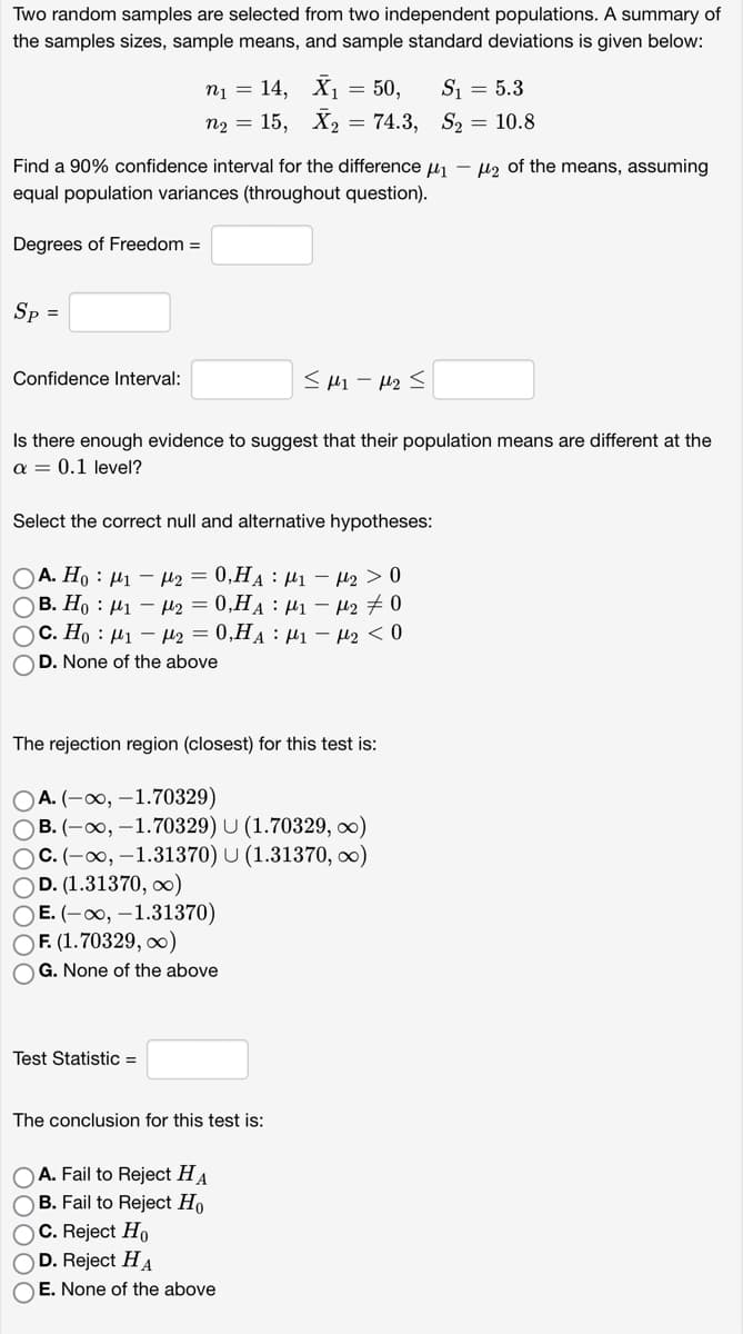 Two random samples are selected from two independent populations. A summary of
the samples sizes, sample means, and sample standard deviations is given below:
Sp =
Find a 90% confidence interval for the difference μ₁ - ₂ of the means, assuming
equal population variances (throughout question).
Degrees of Freedom =
n₁ = 14, X₁ = 50,
n₂ = 15, X₂ = 74.3,
Confidence Interval:
< μη με Σ
Is there enough evidence to suggest that their population means are different at the
a = 0.1 level?
Select the correct null and alternative hypotheses:
Ο Α. Η : μι – με = 0,HA : μι – μ2 > 0
OB. Ho: M₁ M₂ = 0,HA M₁ M₂ #0
OC. Ho M₁ - ₂ = 0,HA M₁ - μ₂ < 0
OD. None of the above
The rejection region (closest) for this test is:
OA. (-∞, -1.70329)
OB. (-∞, -1.70329) U (1.70329, ∞)
OC. (-∞, -1.31370) U (1.31370, ∞)
OD. (1.31370, ∞)
OE. (-∞, -1.31370)
OF. (1.70329, ∞)
OG. None of the above
Test Statistic =
The conclusion for this test is:
S₁ = 5.3
S₂ = 10.8
OA. Fail to Reject HA
OB. Fail to Reject Ho
OC. Reject Ho
D. Reject HA
OE. None of the above