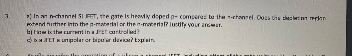 a) In an n-channel Si JFET, the gate is heavily doped p+ compared to the n-channel. Does the depletion region
extend further into the p-material or the n-material? Justify your answer.
3.
b) How is the current in a JFET controlled?
c) Is a JFET a unipolar or bipolar device? Explain.
Briofly describo the operation of a cilicon n channelJEET ingluding
