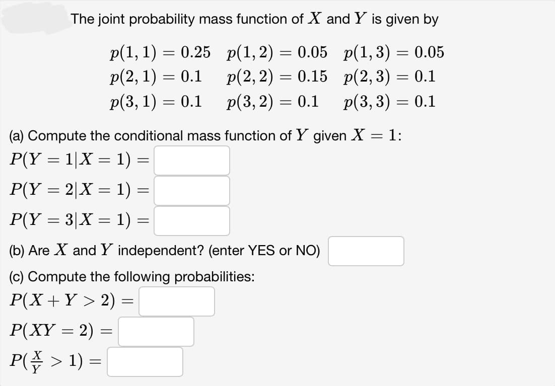 The joint probability mass function of X and Y is given by
p(1, 1) = 0.25
p(1,2) = 0.05 p(1,3)
0.05
p(2, 1) = 0.1
p(2, 2) = 0.15
p(2, 3) = 0.1
p(3, 1) = 0.1
p(3, 2) = 0.1 p(3, 3) = 0.1
(a) Compute the conditional mass function of Y given X = 1:
P(Y = 1|X = 1) =
P(Y = 2|X = 1) =
P(Y = 3|X = 1) =
(b) Are X and Y independent? (enter YES or NO)
(c) Compute the following probabilities:
P(X + Y > 2) =
=
P(XY = 2) =
=
P(₹ > 1) =