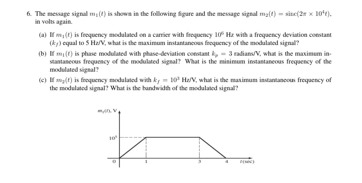 6. The message signal m₁(t) is shown in the following figure and the message signal m₂(t)
in volts again.
(a) If m₁ (t) is frequency modulated on a carrier with frequency 106 Hz with a frequency deviation constant
(kf) equal to 5 Hz/V, what is the maximum instantaneous frequency of the modulated signal?
(b) If m₁(t) is phase modulated with phase-deviation constant kp = 3 radians/V, what is the maximum in-
stantaneous frequency of the modulated signal? What is the minimum instantaneous frequency of the
modulated signal?
(c) If m₂ (t) is frequency modulated with kf = 10³ Hz/V, what is the maximum instantaneous frequency of
the modulated signal? What is the bandwidth of the modulated signal?
h
m₁(1), V
105
sinc(27 × 10¹t),
0
4
t(sec)