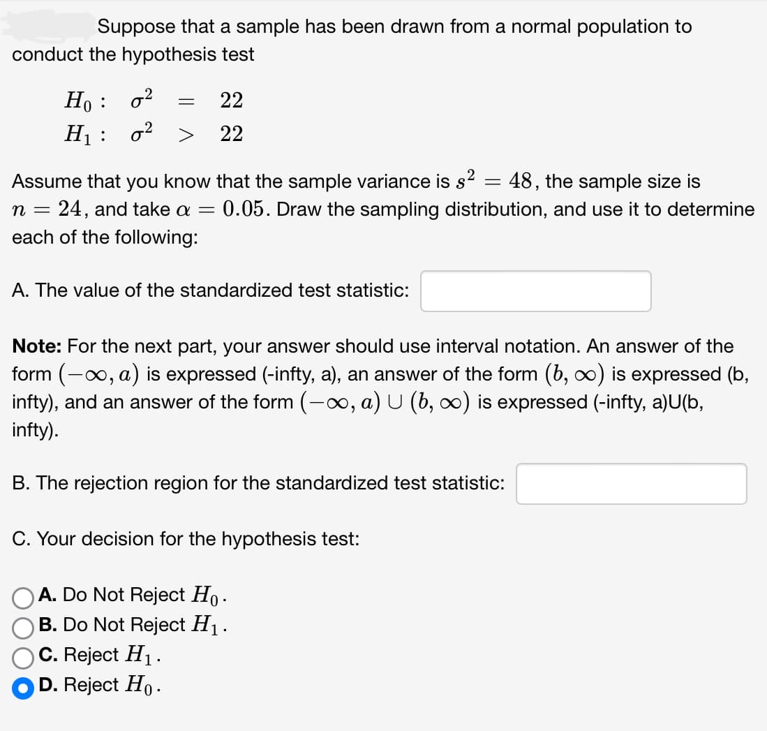 Suppose that a sample has been drawn from a normal population to
conduct the hypothesis test
Ho :
0²
H₁: 0²
=
22
22
Assume that you know that the sample variance is s²
48, the sample size is
n = 24, and take a = 0.05. Draw the sampling distribution, and use it to determine
each of the following:
A. The value of the standardized test statistic:
Note: For the next part, your answer should use interval notation. An answer of the
form (-∞, a) is expressed (-infty, a), an answer of the form (b, ∞) is expressed (b,
infty), and an answer of the form (-∞, a) U (b, ∞) is expressed (-infty, a)U(b,
infty).
C. Reject H₁.
D. Reject Ho.
=
B. The rejection region for the standardized test statistic:
C. Your decision for the hypothesis test:
A. Do Not Reject Ho.
B. Do Not Reject H₁.