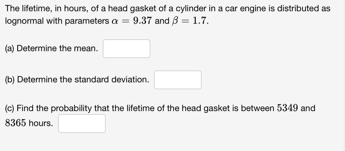 The lifetime, in hours, of a head gasket of a cylinder in a car engine is distributed as
lognormal with parameters a = 9.37 and 3 = 1.7.
(a) Determine the mean.
(b) Determine the standard deviation.
(c) Find the probability that the lifetime of the head gasket is between 5349 and
8365 hours.
