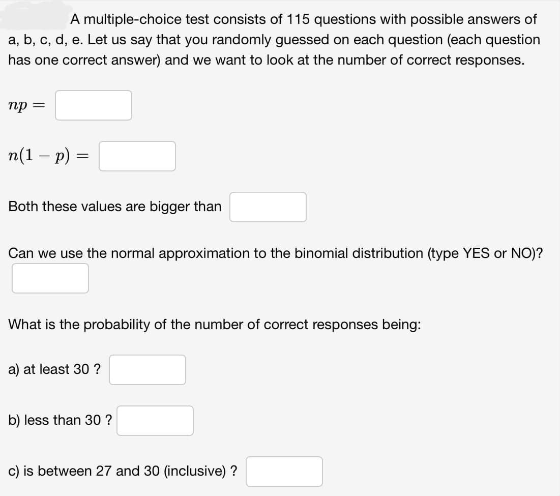 A multiple-choice test consists of 115 questions with possible answers of
a, b, c, d, e. Let us say that you randomly guessed on each question (each question
has one correct answer) and we want to look at the number of correct responses.
np =
n(1 − p) =
Both these values are bigger than
Can we use the normal approximation to the binomial distribution (type YES or NO)?
What is the probability of the number of correct responses being:
a) at least 30 ?
b) less than 30 ?
c) is between 27 and 30 (inclusive) ?