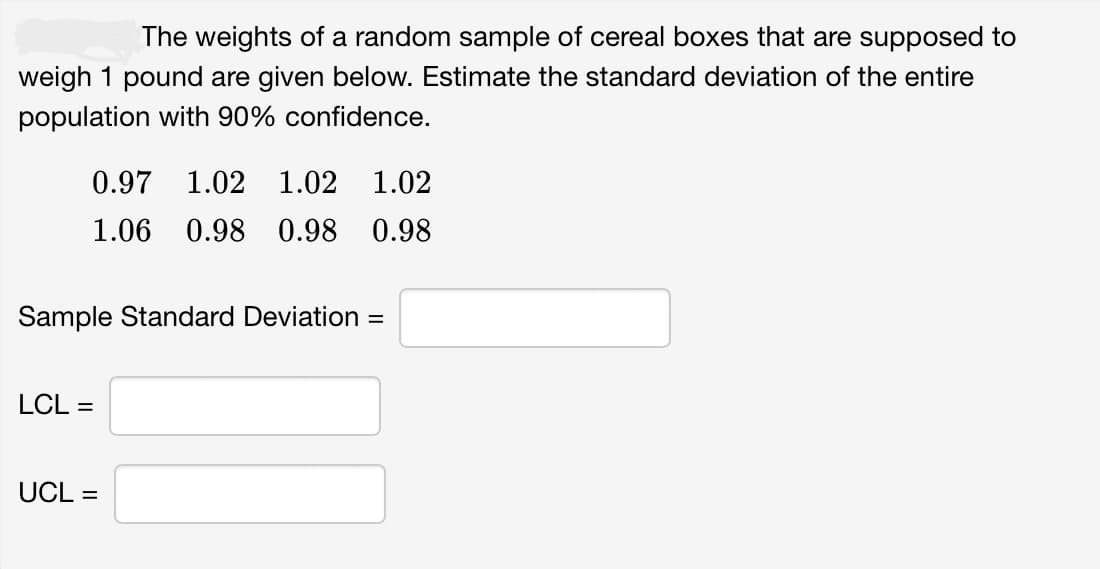 The weights of a random sample of cereal boxes that are supposed to
weigh 1 pound are given below. Estimate the standard deviation of the entire
population with 90% confidence.
0.97 1.02 1.02 1.02
1.06 0.98 0.98 0.98
Sample Standard Deviation =
LCL =
UCL =