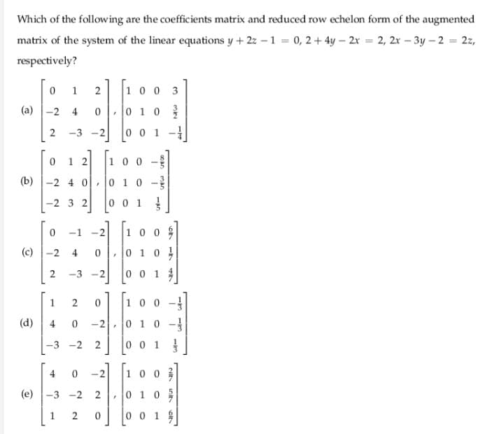Which of the following are the coefficients matrix and reduced row echelon form of the augmented
matrix of the system of the linear equations y + 2z – 1 = 0, 2+ 4y – 2r = 2, 2r – 3y – 2 = 2z,
respectively?
1
2
1 0
3
(a) -2 4
0, 0 10
-3 -2
0 0 1
1 2
10 0-
(b) -2 4 0- 0 1 0 -
-2 3 2
0 01
-1 -2
10 0
(c) -2
4
0 |, 0 1 0
-3 -2
0 0 1
1
100
(d)
4
0 10-
-3 -2
2
0 0 1
4
-2
10 0
(e) -3 -2
2
|0 1 0 을
1.
0 0 1
1/3
cit
2.
2.
2.
2.

