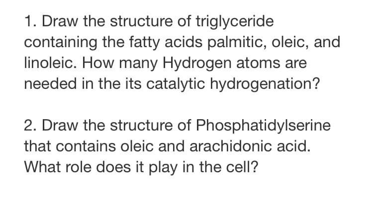 1. Draw the structure of triglyceride
containing the fatty acids palmitic, oleic, and
linoleic. How many Hydrogen atoms are
needed in the its catalytic hydrogenation?
2. Draw the structure of Phosphatidylserine
that contains oleic and arachidonic acid.
What role does it play in the cell?
