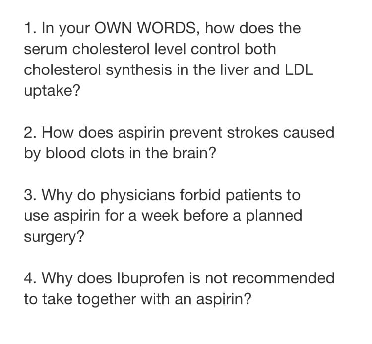 1. In your OWN WORDS, how does the
serum cholesterol level control both
cholesterol synthesis in the liver and LDL
uptake?
2. How does aspirin prevent strokes caused
by blood clots in the brain?
3. Why do physicians forbid patients to
use aspirin for a week before a planned
surgery?
4. Why does Ibuprofen is not recommended
to take together with an aspirin?