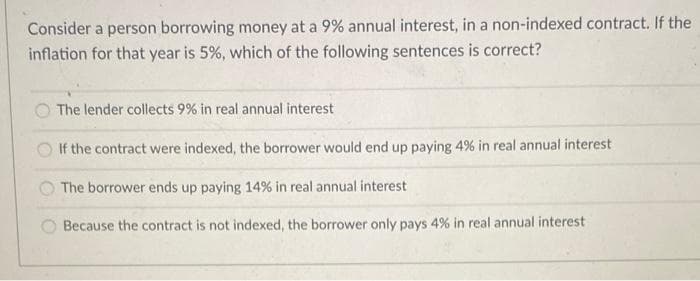 Consider a person borrowing money at a 9% annual interest, in a non-indexed contract. If the
inflation for that year is 5%, which of the following sentences is correct?
The lender collects 9% in real annual interest
If the contract were indexed, the borrower would end up paying 4% in real annual interest
The borrower ends up paying 14% in real annual interest
Because the contract is not indexed, the borrower only pays 4% in real annual interest