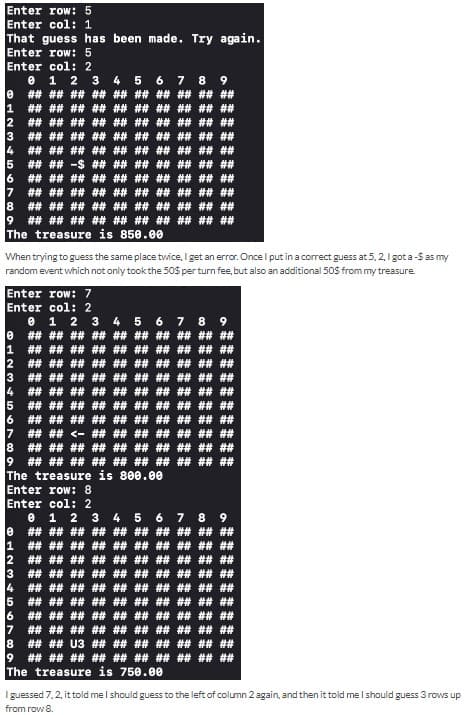 Enter row: 5
Enter col: 1
That guess has been made. Try again.
Enter row: 5
Enter col: 2
01 2 3
+7
7
8
9
0
1
2
3 ## ## ## ## ## ## ## ## ## ##
## ## ## ## ## ## ## ## ## ##
5 ## ## -$ ## ## ## ## ## ## ##
6
อ
17
9
## ## ## ## ## ## ## ## ## ##
## ## ## ## ## ## ## ## ## ##
## ## ## ## ## ##
## ## ## ##
1
2
3
5
The treasure is 850.00
Enter row: 7
Enter col: 2
4
5
When trying to guess the same place twice, I get an error. Once I put in a correct guess at 5, 2, I got a -$ as my
random event which not only took the 50$ per turn fee, but also an additional 50$ from my treasure.
6
## ## ## ## ## ## ## ## ## ##
## ## ## ## ## ## ## ## ## ##
17
7 8
## ## ## ## ## ## ## ## ## ##
9
## ## ## ## ## ## ## ## ## ##
0 1 2 3 4 5 6 7 8
## ## ## ## ## ## ## ## ## ##
4
5
6
7
18 ## ## ## ## ## ## ## ## ## ##
19 ## ## ## ## ## ## ## ## ## ##
The treasure is 800.00
Enter row: 8
Enter col: 2
0 1 2 3 4 5
## ## ## ## ##
##
## ## ## ##
##
## ## ## ## ## ## ## ## ## ##
## ## ## ## ## ## ## ## ##
## ## ## ## ## ## ## ## ## ##
## ## ## ## ## ## ## ## ##
## ## ## ## ## ## ## ## ##
## ## ## ## ## ## -> ## ##
##
##
##
6
0
1 ## ## ## ## ## ## ## ## ## ##
2
3 ## ## ## ## ## ## ## ## ## ##
6 7 8 9
## ## ## ## ## ## ## ## ## ##
##
##
## ## ## ## ## ##
## ## ## ## ## ## ## ## ## ##
## ## ## ## ## ## ## ## ## ##
## ## ## ## ## ## ## ## ## ##
## ## ## ## ## ## ## ##
## ## ## ##
8 ## ## U3 ## ## ## ## ## ## ##
9 ## ## ## ## ## ## ## ## ## ##
The treasure is 750.00
I guessed 7,2, it told me I should guess to the left of column 2 again, and then it told me I should guess 3 rows up
from row 8.