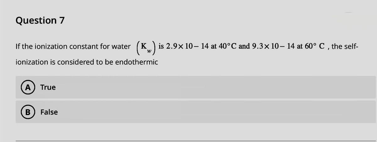 Question 7
If the ionization constant for water
ionization is considered to be endothermic
A) True
(K) is 2.9× 10– 14 at 40°C and 9.3× 10– 14 at 60° C, the self-
B False
