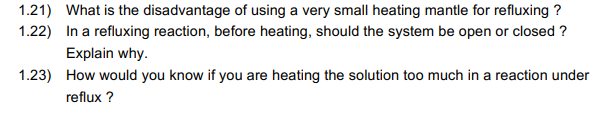 1.21) What is the disadvantage of using a very small heating mantle for refluxing ?
1.22) In a refluxing reaction, before heating, should the system be open or closed ?
Explain why.
1.23) How would you know if you are heating the solution too much in a reaction under
reflux ?
