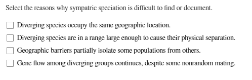 Select the reasons why sympatric speciation is difficult to find or document.
Diverging species occupy the same geographic location.
Diverging species are in a range large enough to cause their physical separation.
Geographic barriers partially isolate some populations from others.
Gene flow among diverging groups continues, despite some nonrandom mating.
