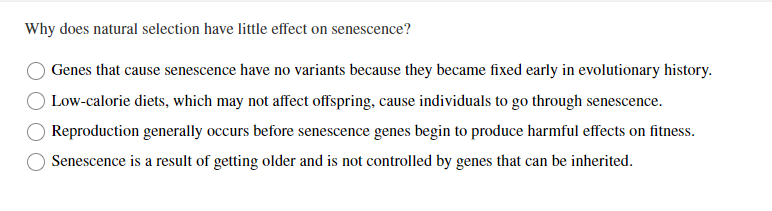 Why does natural selection have little effect on senescence?
Genes that cause senescence have no variants because they became fixed early in evolutionary history.
Low-calorie diets, which may not affect offspring, cause individuals to go through senescence.
Reproduction generally occurs before senescence genes begin to produce harmful effects on fitness.
Senescence is a result of getting older and is not controlled by genes that can be inherited.
