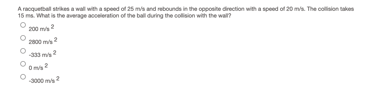 A racquetball strikes a wall with a speed of 25 m/s and rebounds in the opposite direction with a speed of 20 m/s. The collision takes
15 ms. What is the average acceleration of the ball during the collision with the wall?
200 m/s 2
2
2800 m/s
-333 m/s
2
O m/s
-3000 m/s 2
