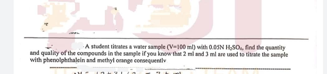 A student titrates a water sample (V-100 ml) with 0.05N H2S04, find the quantity
and quality of the compounds in the sample if you know that 2 ml and 3 ml are used to titrate the sample
with phenolphthalein and methyl orange consequently
