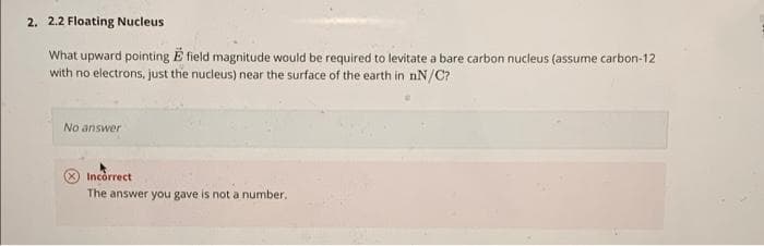 2. 2.2 Floating Nucleus
What upward pointing E field magnitude would be required to levitate a bare carbon nucleus (assume carbon-12
with no electrons, just the nucleus) near the surface of the earth in nN/C?
No answer
Incorrect
The answer you gave is not a number.
