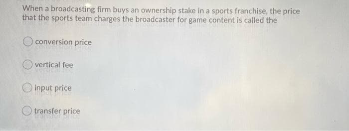 When a broadcasting firm buys an ownership stake in a sports franchise, the price
that the sports team charges the broadcaster for game content is called the
conversion price
vertical fee
input price
transfer price

