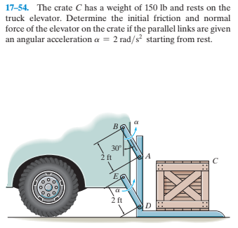 17-54. The crate C has a weight of 150 lb and rests on the
truck elevator. Determine the initial friction and normal
force of the elevator on the crate if the parallel links are given
an angular acceleration a = 2 rad/s starting from rest.
30
2 ft
2 ft
