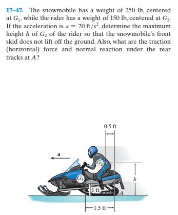 17-47. The snowmobile has a weight of 250 lb, centered
at G,, while the rider has a weight of 150 lb, centered at G2.
If the acceleration is a = 20 ft/s?, determine the maximum
height h of G2 of the rider so that the snowmobile's front
skid does not lift off the ground. Also, what are the traction
(horizontal) force and normal reaction under the rear
tracks at A?
0.5 ft
F1.5 ft-
