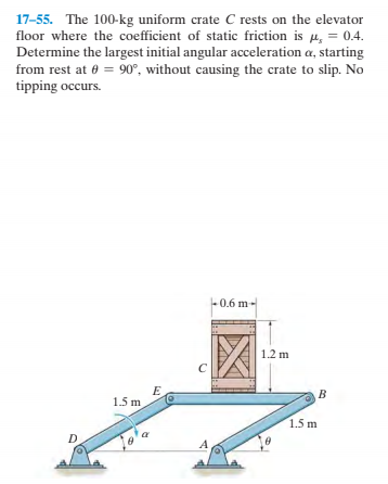17-55. The 100-kg uniform crate C rests on the elevator
floor where the coefficient of static friction is u, = 0.4.
Determine the largest initial angular acceleration a, starting
from rest at 0 = 90°, without causing the crate to slip. No
tipping occurs.
0.6 m-
1.2 m
1.5 m
1.5 m
